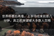 世界杯赛后再看，上半场结束前那几分钟，真正的关键被大多数人忽略