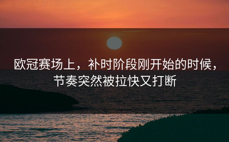 欧冠赛场上，补时阶段刚开始的时候，节奏突然被拉快又打断