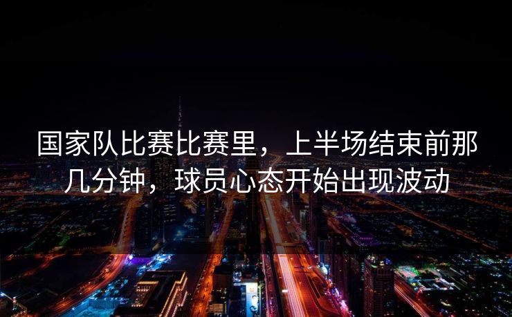 国家队比赛比赛里，上半场结束前那几分钟，球员心态开始出现波动