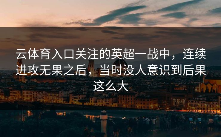 云体育入口关注的英超一战中,连续进攻无果之后,当时没人意识到后果这么大 云体育入口关注的英超一战中,连续进攻无果之后,当时没人意识到后果这么大