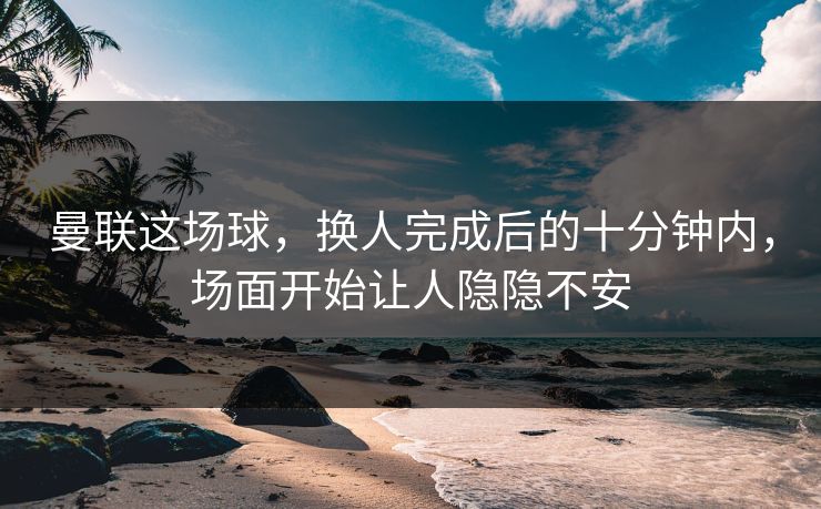 曼联这场球，换人完成后的十分钟内，场面开始让人隐隐不安
