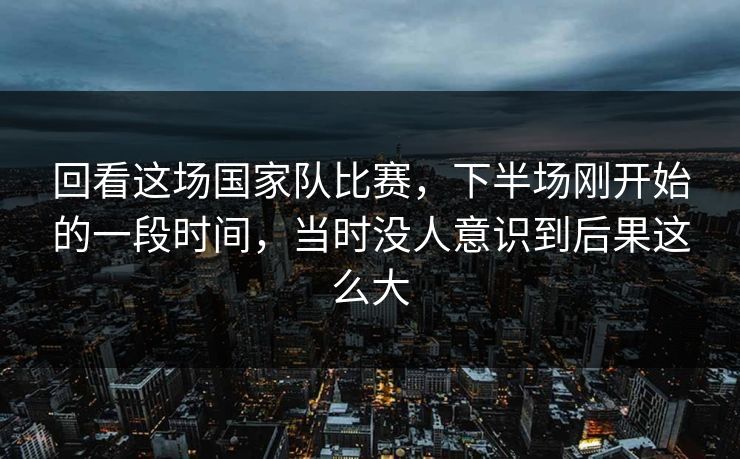回看这场国家队比赛，下半场刚开始的一段时间，当时没人意识到后果这么大