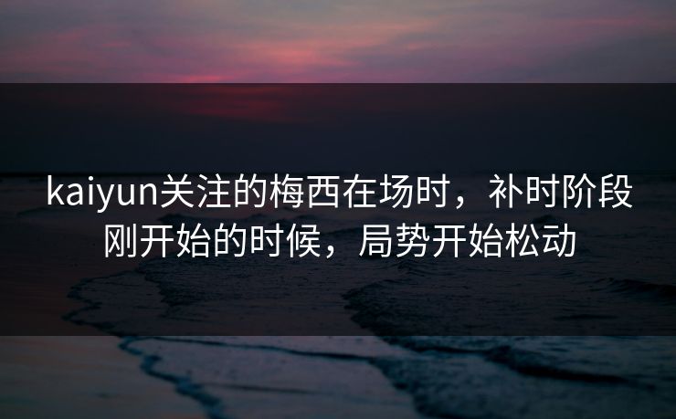 kaiyun关注的梅西在场时,补时阶段刚开始的时候,局势开始松动 kaiyun关注的梅西在场时,补时阶段刚开始的时候,局势开始松动