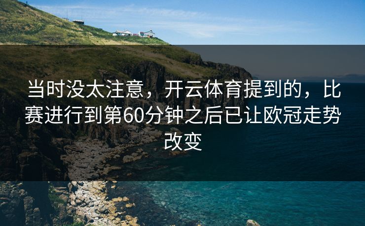 当时没太注意,开云体育提到的,比赛进行到第60分钟之后已让欧冠走势改变 当时没太注意,开云体育提到的,比赛进行到第60分钟之后已让欧冠走势改变