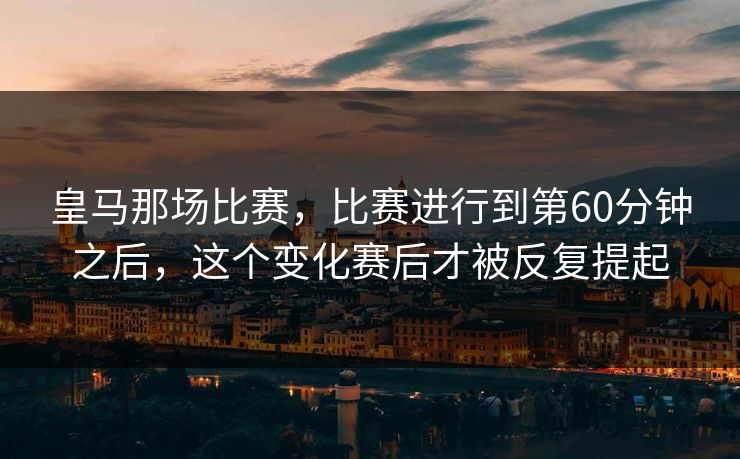 皇马那场比赛,比赛进行到第60分钟之后,这个变化赛后才被反复提起 皇马那场比赛,比赛进行到第60分钟之后,这个变化赛后才被反复提起