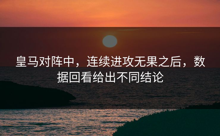 皇马对阵中,连续进攻无果之后,数据回看给出不同结论 皇马对阵中,连续进攻无果之后,数据回看给出不同结论
