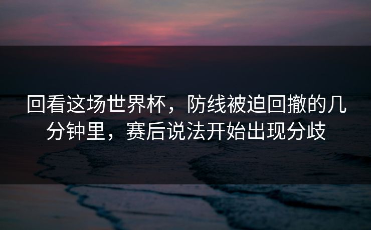 回看这场世界杯，防线被迫回撤的几分钟里，赛后说法开始出现分歧