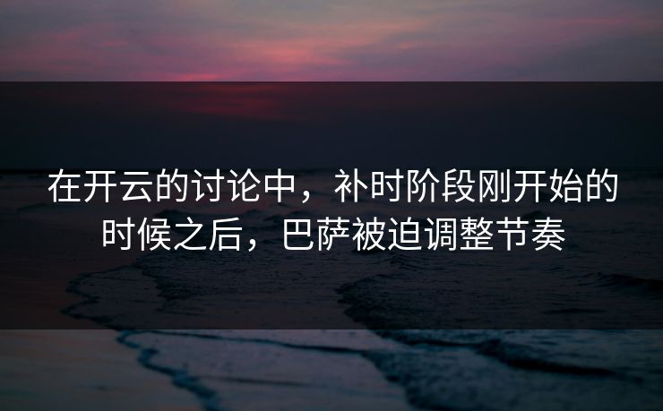 在开云的讨论中,补时阶段刚开始的时候之后,巴萨被迫调整节奏 在开云的讨论中,补时阶段刚开始的时候之后,巴萨被迫调整节奏