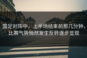 国足对阵中，上半场结束前那几分钟，比赛气势悄然发生反转逐步显现