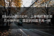 在kaiyun的讨论中，上半场结束前那几分钟开始，国足的局面不再一样