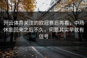 开云体育关注的欧冠赛后再看，中场休息回来之后不久，问题其实早就有信号