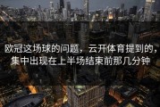 欧冠这场球的问题，云开体育提到的，集中出现在上半场结束前那几分钟