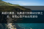 英超比赛里，比赛进行到第60分钟之后，球员心态开始出现波动