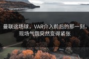 曼联这场球，VAR介入前后的那一刻，现场气氛突然变得紧张