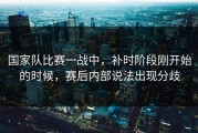 国家队比赛一战中，补时阶段刚开始的时候，赛后内部说法出现分歧