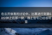 在云开体育的讨论中，比赛进行到第60分钟之后那一刻，场上信号已经很明显