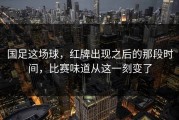 国足这场球，红牌出现之后的那段时间，比赛味道从这一刻变了