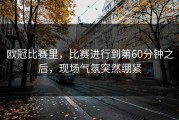 欧冠比赛里，比赛进行到第60分钟之后，现场气氛突然绷紧