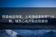 阿森纳这场球，上半场结束前那几分钟，球员心态开始出现波动