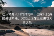 在云体育入口的讨论中，国家队比赛的关键阶段，其实出现在连续进攻无果之后