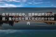 在开云的讨论中，世界杯这场球的问题，集中出现在换人完成后的十分钟内