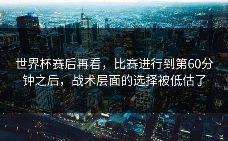 世界杯赛后再看，比赛进行到第60分钟之后，战术层面的选择被低估了