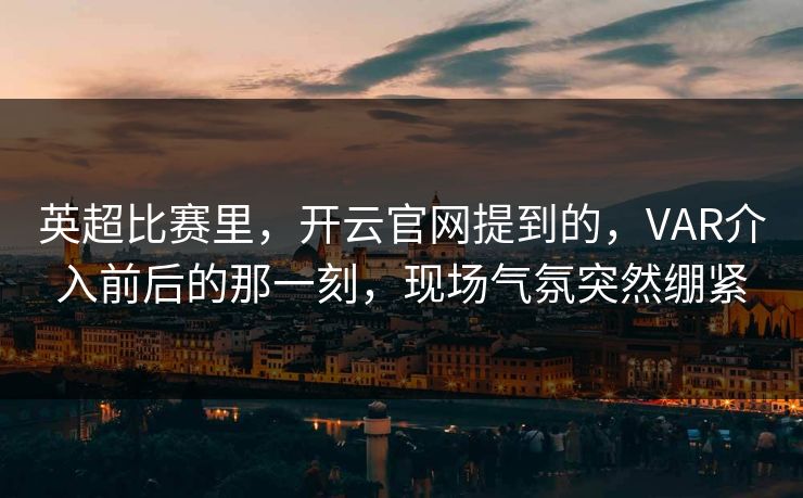 英超比赛里，开云官网提到的，VAR介入前后的那一刻，现场气氛突然绷紧