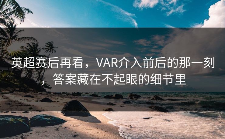 英超赛后再看，VAR介入前后的那一刻，答案藏在不起眼的细节里