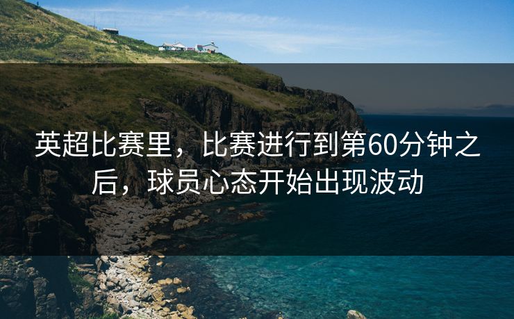 英超比赛里，比赛进行到第60分钟之后，球员心态开始出现波动