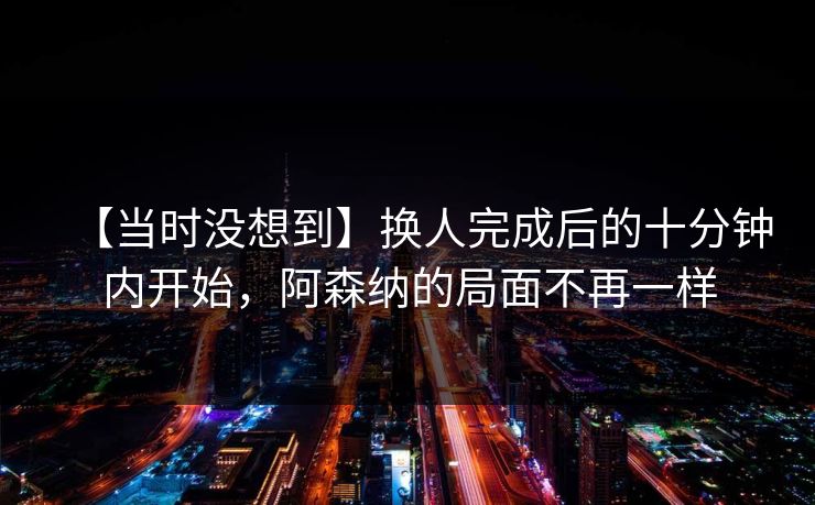 【当时没想到】换人完成后的十分钟内开始，阿森纳的局面不再一样