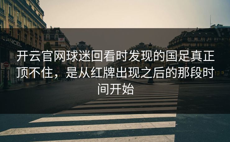 开云官网球迷回看时发现的国足真正顶不住，是从红牌出现之后的那段时间开始