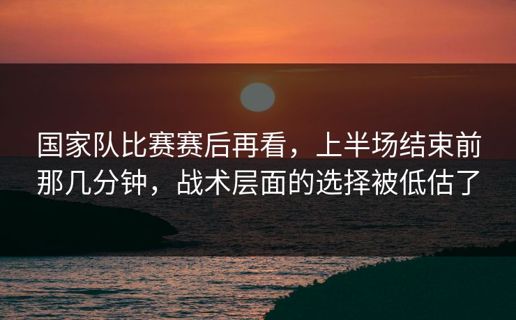 国家队比赛赛后再看，上半场结束前那几分钟，战术层面的选择被低估了