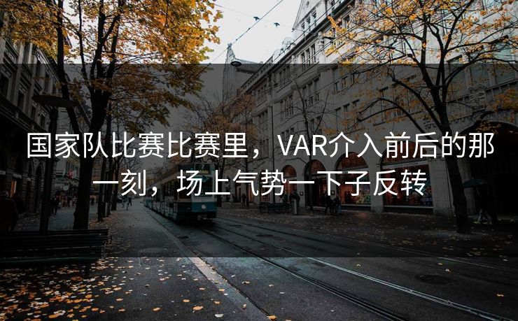 国家队比赛比赛里，VAR介入前后的那一刻，场上气势一下子反转