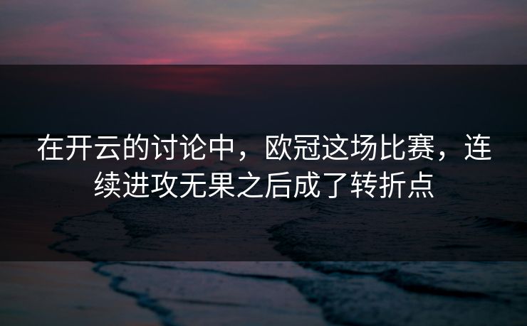在开云的讨论中，欧冠这场比赛，连续进攻无果之后成了转折点