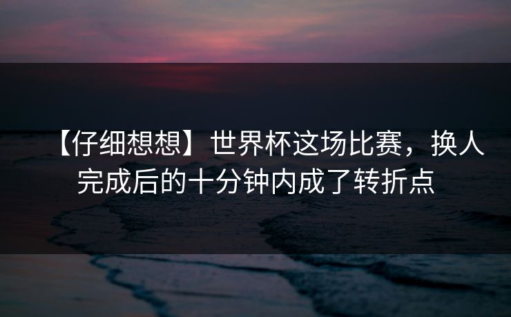 【仔细想想】世界杯这场比赛，换人完成后的十分钟内成了转折点