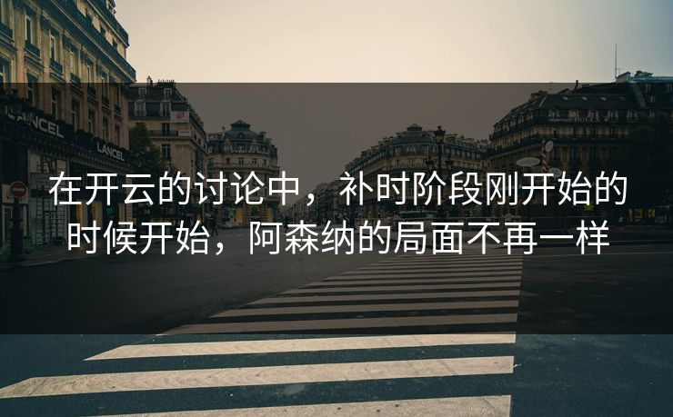 在开云的讨论中,补时阶段刚开始的时候开始,阿森纳的局面不再一样 在开云的讨论中,补时阶段刚开始的时候开始,阿森纳的局面不再一样